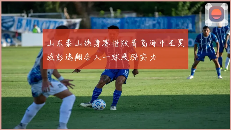 山东泰山热身赛惜败青岛海牛王昊斌彭逸翔各入一球展现实力