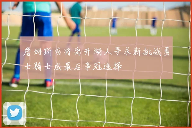 詹姆斯或将离开湖人寻求新挑战勇士骑士成最后争冠选择