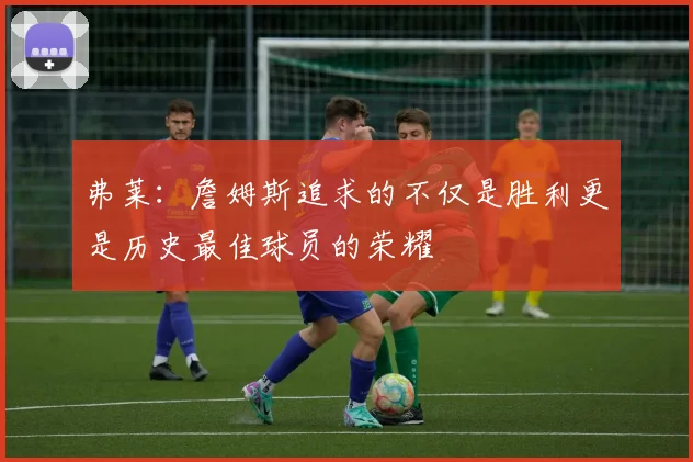 弗莱：詹姆斯追求的不仅是胜利更是历史最佳球员的荣耀