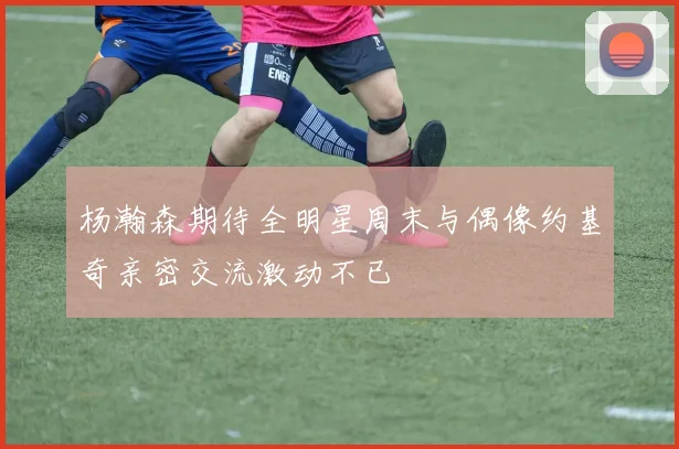 杨瀚森期待全明星周末与偶像约基奇亲密交流激动不已