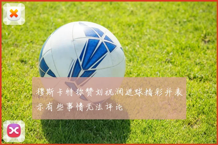 穆斯卡特称赞刘祝润进球精彩并表示有些事情无法评论