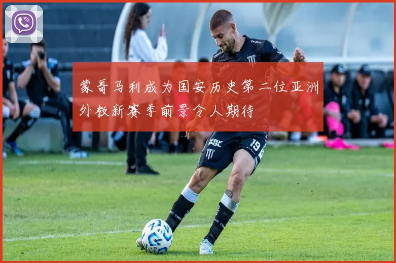 蒙哥马利成为国安历史第二位亚洲外教新赛季前景令人期待