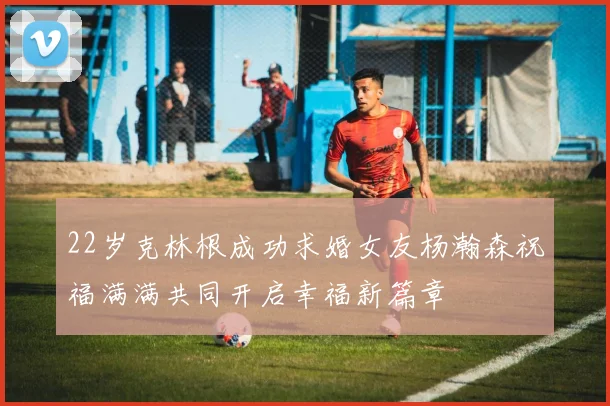 22岁克林根成功求婚女友杨瀚森祝福满满共同开启幸福新篇章