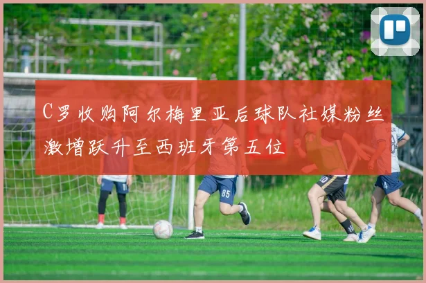 C罗收购阿尔梅里亚后球队社媒粉丝激增跃升至西班牙第五位