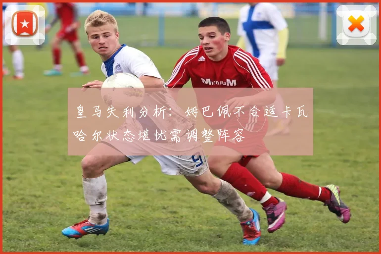 皇马失利分析：姆巴佩不合适卡瓦哈尔状态堪忧需调整阵容