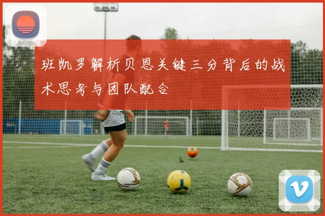 班凯罗解析贝恩关键三分背后的战术思考与团队配合