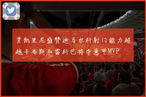 贾凯里尼盛赞迪马尔科射门能力超越卡洛斯和雷科巴将夺意甲MVP