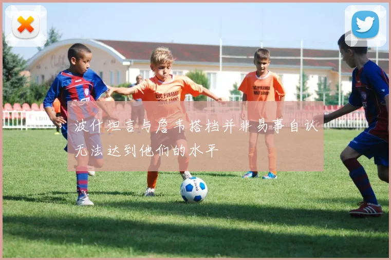 波什坦言与詹韦搭档并非易事自认无法达到他们的水平