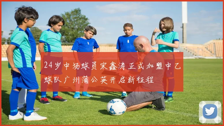 24岁中场球员宋鑫涛正式加盟中乙球队广州蒲公英开启新征程