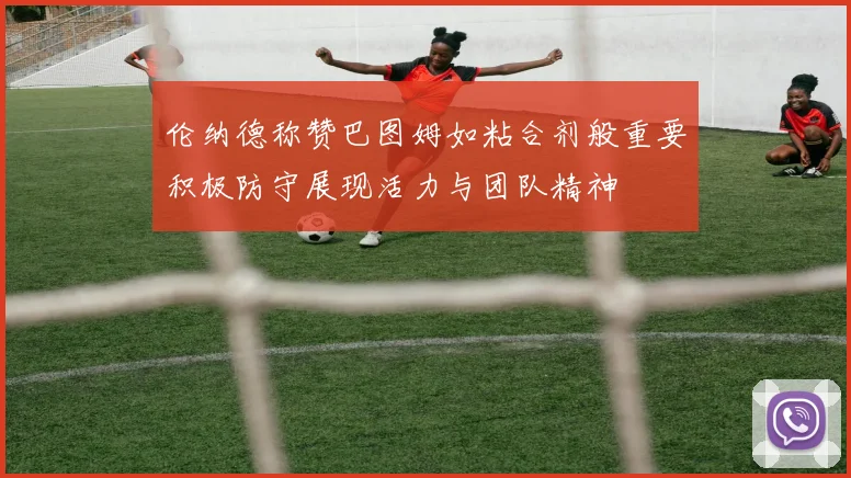 伦纳德称赞巴图姆如粘合剂般重要积极防守展现活力与团队精神