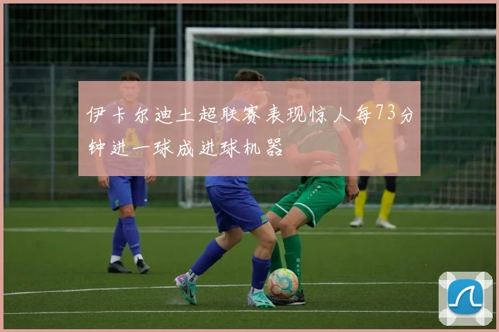 伊卡尔迪土超联赛表现惊人每73分钟进一球成进球机器