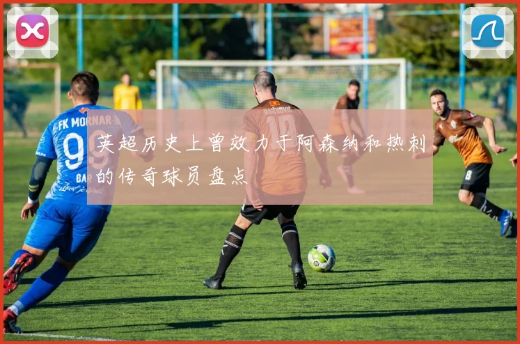 英超历史上曾效力于阿森纳和热刺的传奇球员盘点