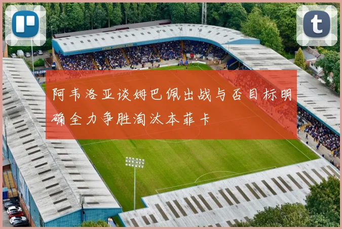 阿韦洛亚谈姆巴佩出战与否目标明确全力争胜淘汰本菲卡