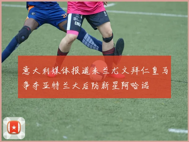 意大利媒体报道米兰尤文拜仁皇马争夺亚特兰大后防新星阿哈诺