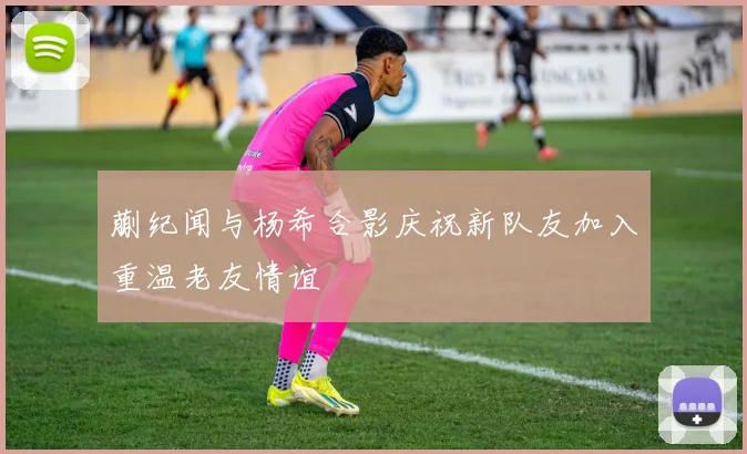 蒯纪闻与杨希合影庆祝新队友加入重温老友情谊