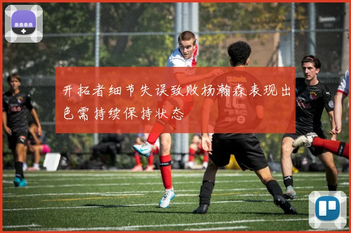 开拓者细节失误致败杨瀚森表现出色需持续保持状态