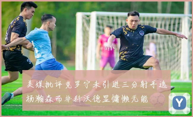 美媒批评克罗宁未引进三分射手选杨瀚森而非科沃德显慵懒无能