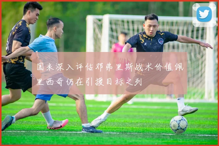 国米深入评估邓弗里斯战术价值佩里西奇仍在引援目标之列