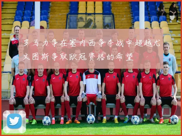 罗马力争在塞内西争夺战中超越尤文图斯争取欧冠资格的希望