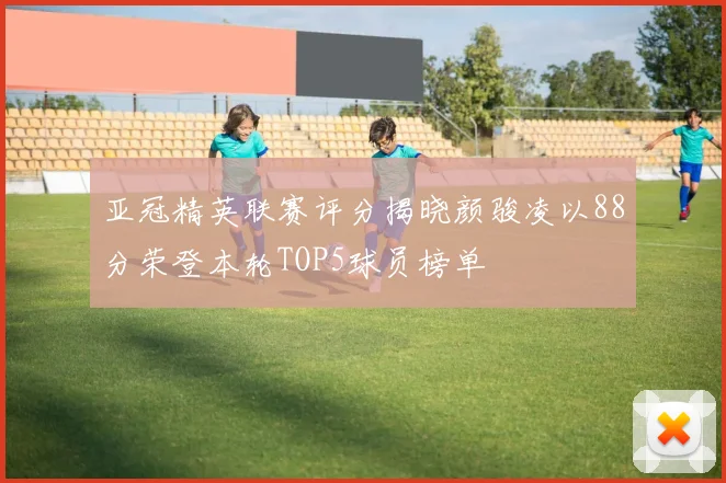 亚冠精英联赛评分揭晓颜骏凌以88分荣登本轮TOP5球员榜单