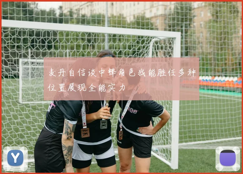 麦丹自信谈中锋角色我能胜任多种位置展现全能实力